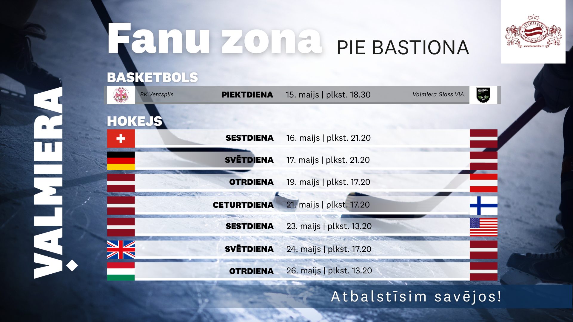 Afiša “Fanu zona pie Bastiona” Valmierā ar hokeja ledus laukuma fonu. Norādīta basketbola tiešraide 15. maijā plkst. 18.30 — BK Ventspils pret Valmiera Glass ViA. Hokeja sadaļā uzskaitītas Latvijas izlases spēles: 16. maijā pret Šveici, 17. maijā pret Vāciju, 19. maijā pret Austriju, 21. maijā pret Somiju, 23. maijā pret ASV, 24. maijā pret Lielbritāniju un 26. maijā pret Itāliju.